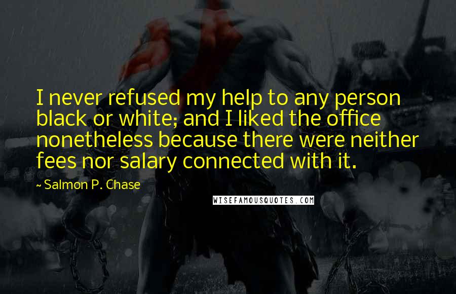 Salmon P. Chase Quotes: I never refused my help to any person black or white; and I liked the office nonetheless because there were neither fees nor salary connected with it.