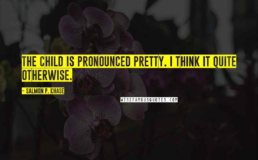 Salmon P. Chase Quotes: The child is pronounced pretty. I think it quite otherwise.