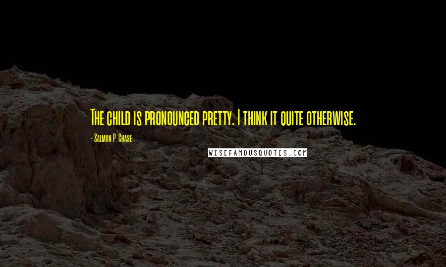 Salmon P. Chase Quotes: The child is pronounced pretty. I think it quite otherwise.