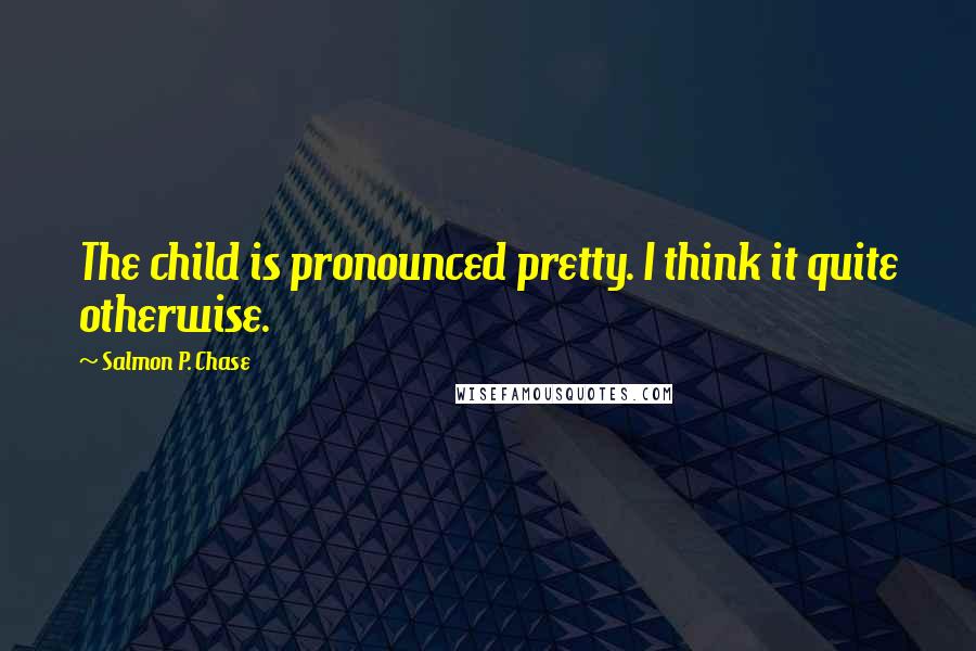Salmon P. Chase Quotes: The child is pronounced pretty. I think it quite otherwise.