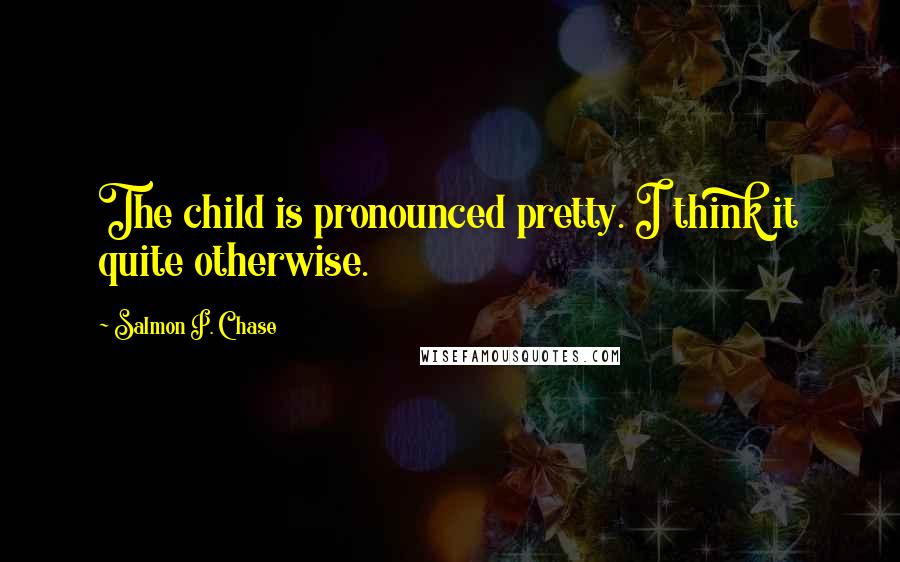 Salmon P. Chase Quotes: The child is pronounced pretty. I think it quite otherwise.