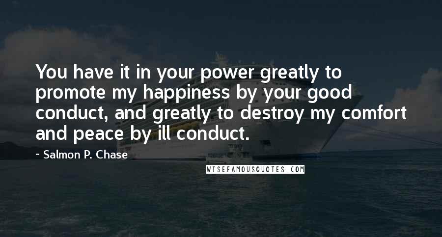 Salmon P. Chase Quotes: You have it in your power greatly to promote my happiness by your good conduct, and greatly to destroy my comfort and peace by ill conduct.