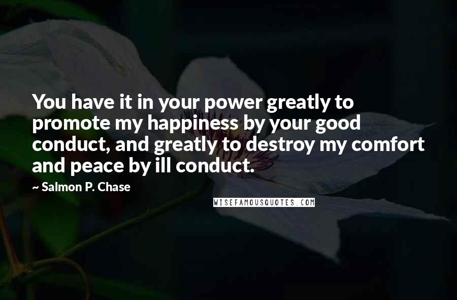 Salmon P. Chase Quotes: You have it in your power greatly to promote my happiness by your good conduct, and greatly to destroy my comfort and peace by ill conduct.