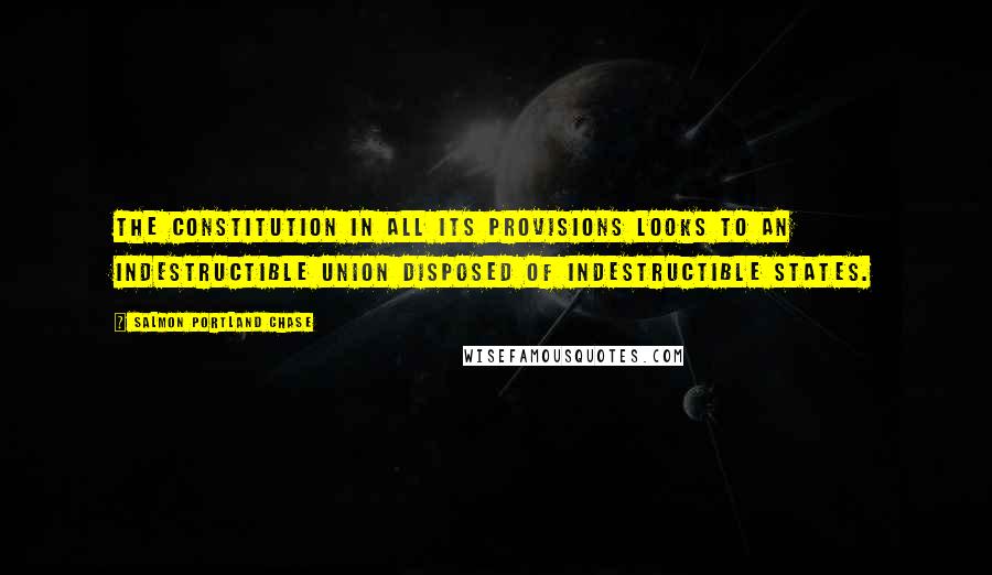 Salmon Portland Chase Quotes: The Constitution in all its provisions looks to an indestructible union disposed of indestructible States.