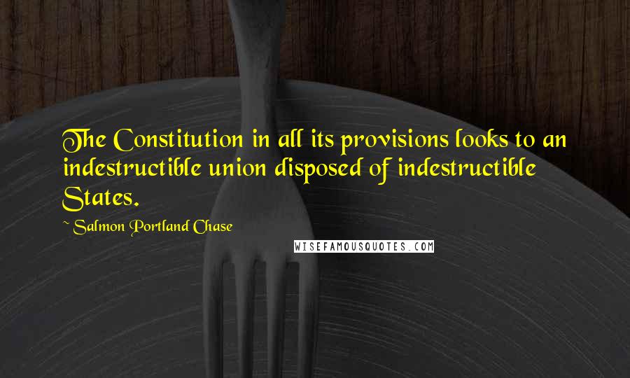 Salmon Portland Chase Quotes: The Constitution in all its provisions looks to an indestructible union disposed of indestructible States.