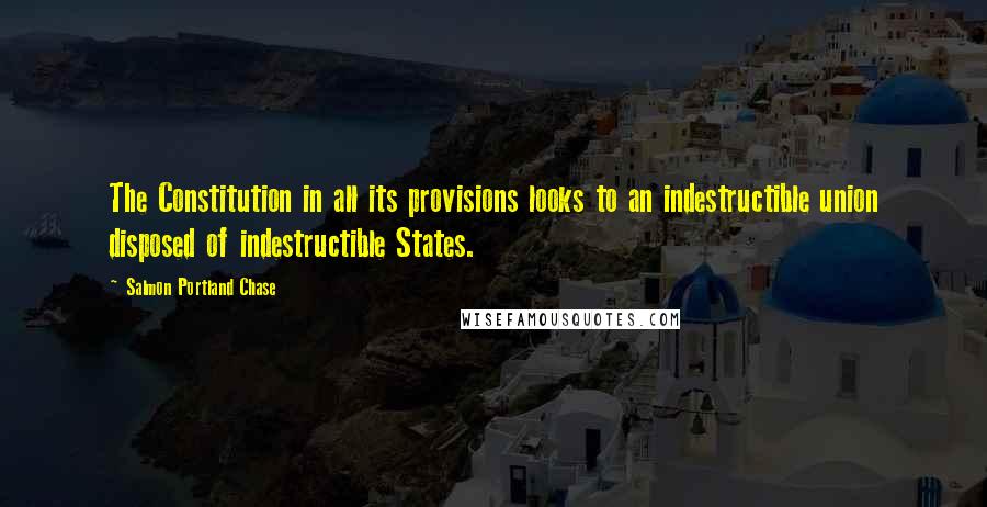 Salmon Portland Chase Quotes: The Constitution in all its provisions looks to an indestructible union disposed of indestructible States.