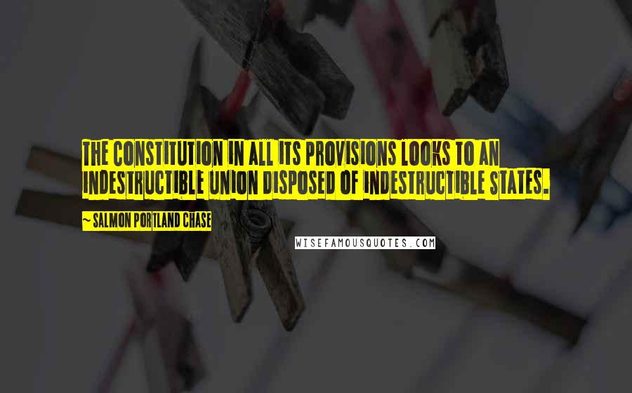 Salmon Portland Chase Quotes: The Constitution in all its provisions looks to an indestructible union disposed of indestructible States.