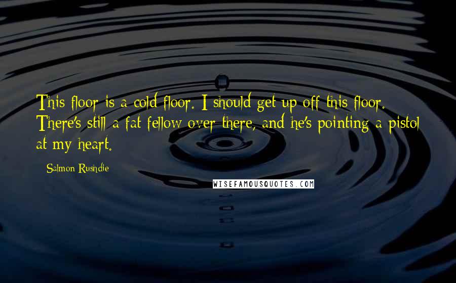 Salmon Rushdie Quotes: This floor is a cold floor. I should get up off this floor. There's still a fat fellow over there, and he's pointing a pistol at my heart.