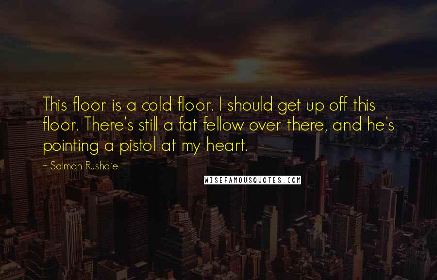 Salmon Rushdie Quotes: This floor is a cold floor. I should get up off this floor. There's still a fat fellow over there, and he's pointing a pistol at my heart.