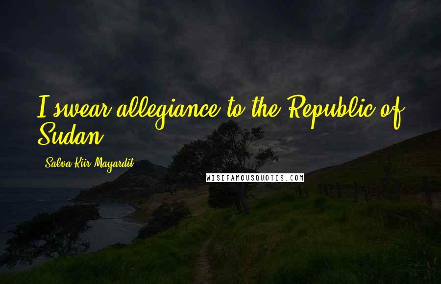 Salva Kiir Mayardit Quotes: I swear allegiance to the Republic of Sudan.
