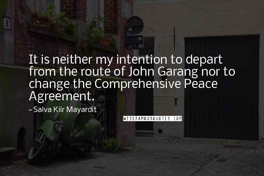 Salva Kiir Mayardit Quotes: It is neither my intention to depart from the route of John Garang nor to change the Comprehensive Peace Agreement.