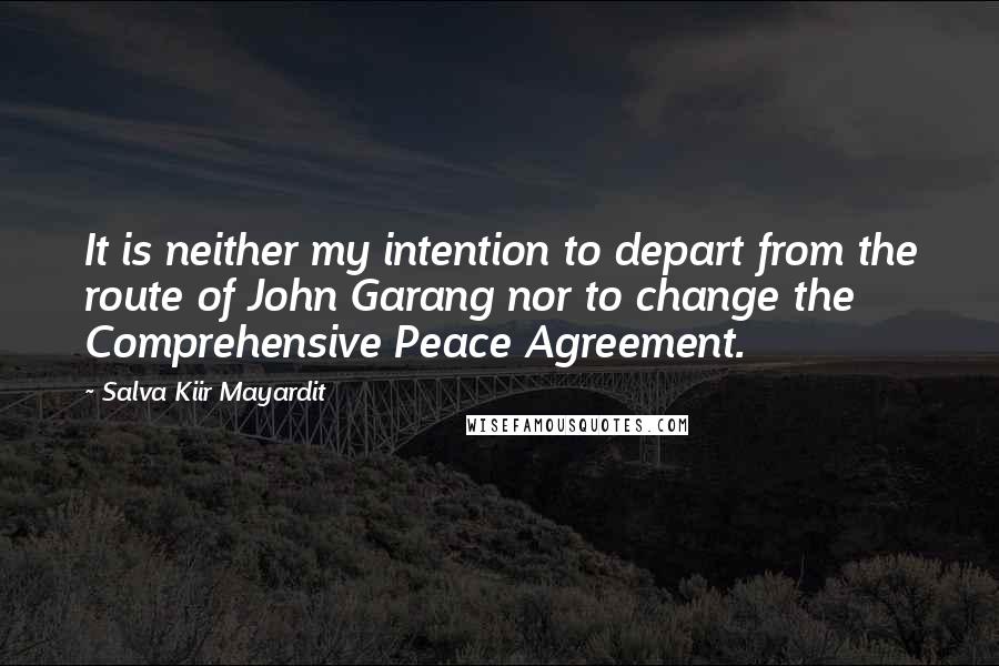 Salva Kiir Mayardit Quotes: It is neither my intention to depart from the route of John Garang nor to change the Comprehensive Peace Agreement.