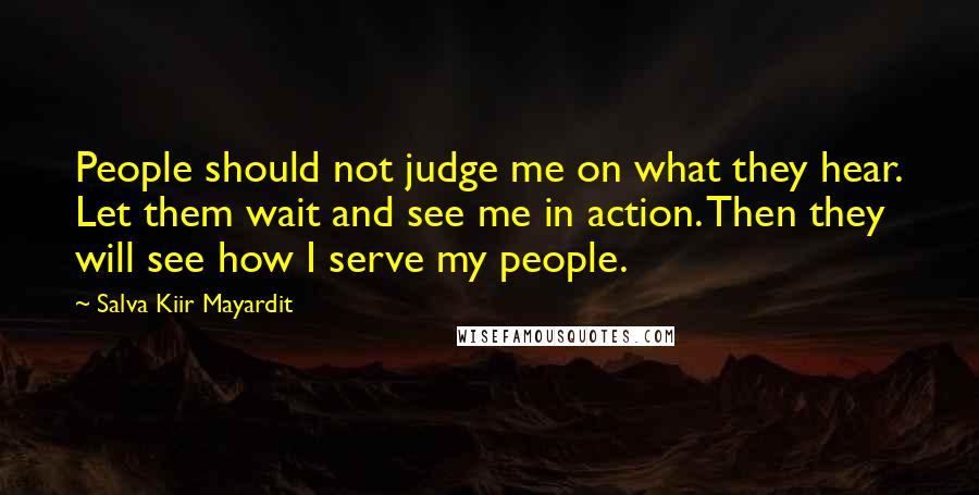 Salva Kiir Mayardit Quotes: People should not judge me on what they hear. Let them wait and see me in action. Then they will see how I serve my people.