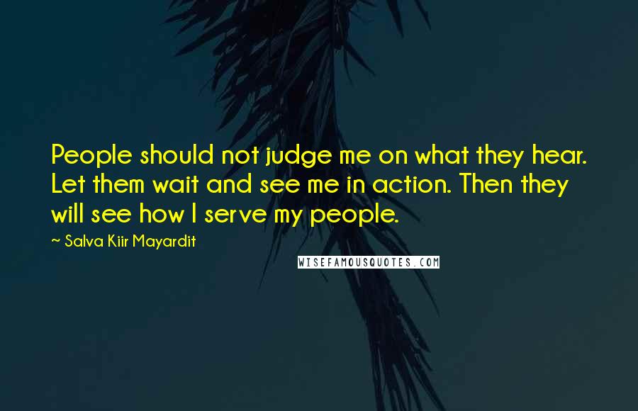 Salva Kiir Mayardit Quotes: People should not judge me on what they hear. Let them wait and see me in action. Then they will see how I serve my people.