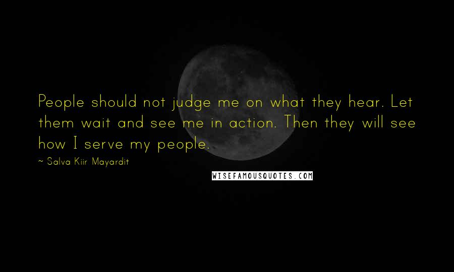 Salva Kiir Mayardit Quotes: People should not judge me on what they hear. Let them wait and see me in action. Then they will see how I serve my people.