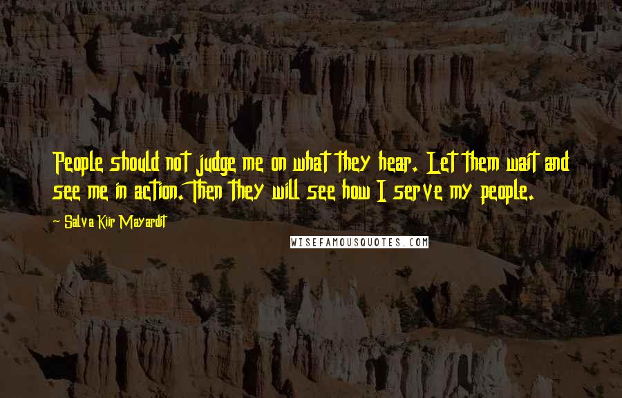 Salva Kiir Mayardit Quotes: People should not judge me on what they hear. Let them wait and see me in action. Then they will see how I serve my people.