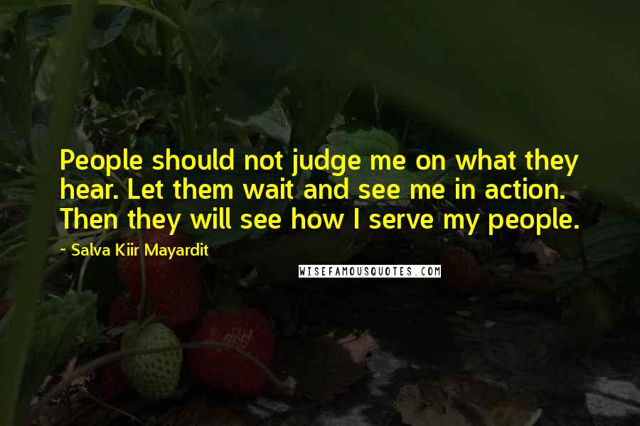 Salva Kiir Mayardit Quotes: People should not judge me on what they hear. Let them wait and see me in action. Then they will see how I serve my people.