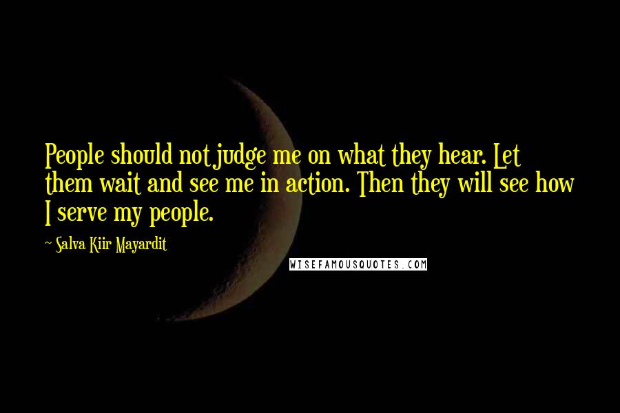 Salva Kiir Mayardit Quotes: People should not judge me on what they hear. Let them wait and see me in action. Then they will see how I serve my people.