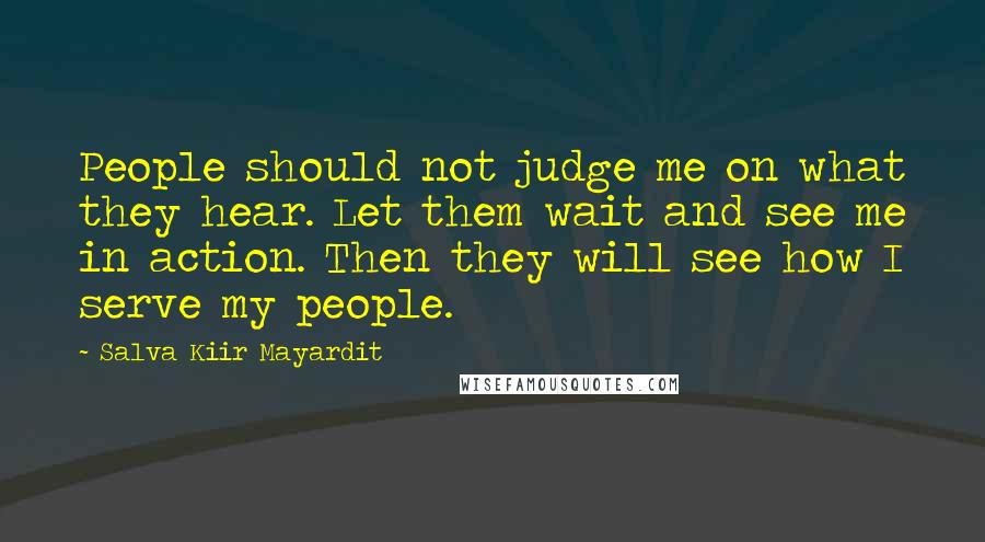 Salva Kiir Mayardit Quotes: People should not judge me on what they hear. Let them wait and see me in action. Then they will see how I serve my people.