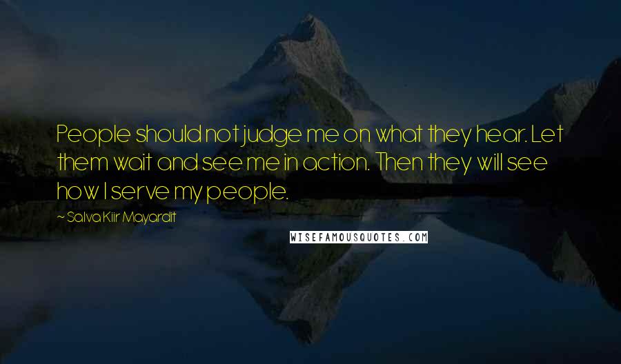 Salva Kiir Mayardit Quotes: People should not judge me on what they hear. Let them wait and see me in action. Then they will see how I serve my people.