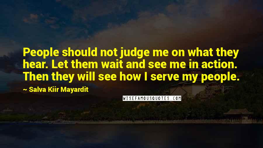 Salva Kiir Mayardit Quotes: People should not judge me on what they hear. Let them wait and see me in action. Then they will see how I serve my people.