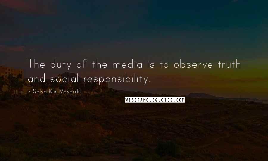 Salva Kiir Mayardit Quotes: The duty of the media is to observe truth and social responsibility.