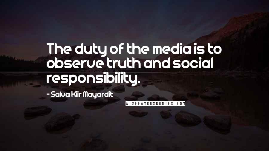 Salva Kiir Mayardit Quotes: The duty of the media is to observe truth and social responsibility.