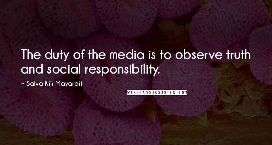 Salva Kiir Mayardit Quotes: The duty of the media is to observe truth and social responsibility.