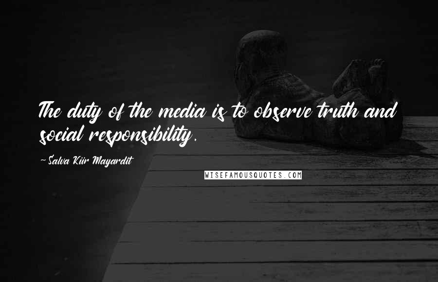 Salva Kiir Mayardit Quotes: The duty of the media is to observe truth and social responsibility.