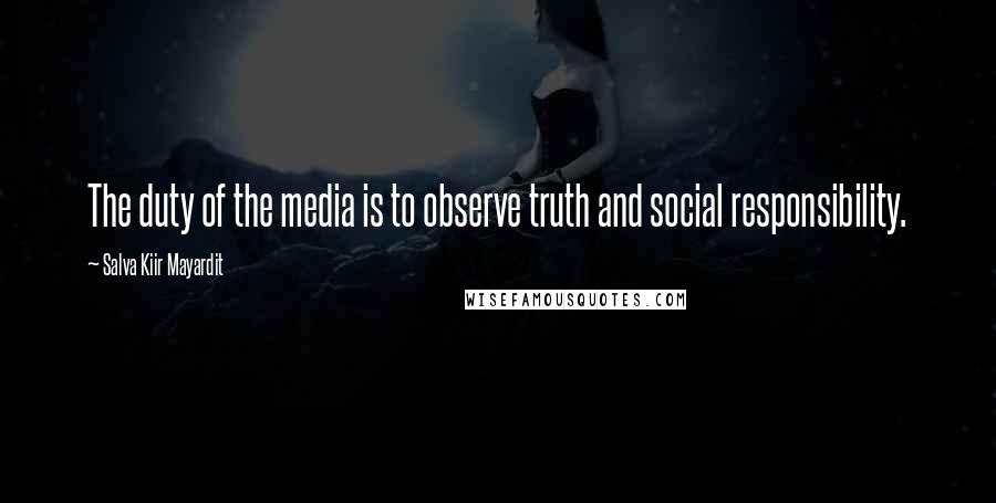 Salva Kiir Mayardit Quotes: The duty of the media is to observe truth and social responsibility.