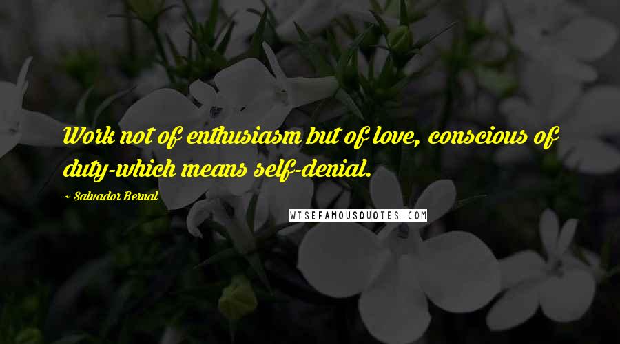 Salvador Bernal Quotes: Work not of enthusiasm but of love, conscious of duty-which means self-denial.