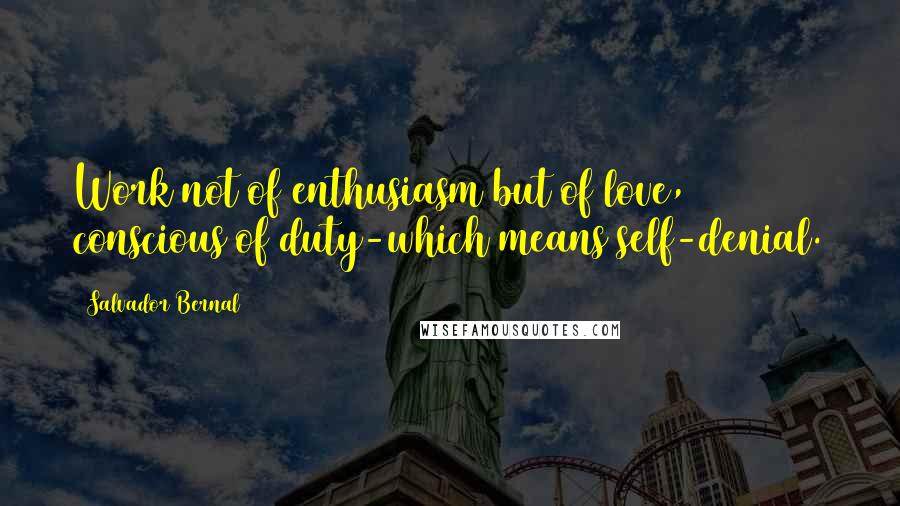 Salvador Bernal Quotes: Work not of enthusiasm but of love, conscious of duty-which means self-denial.