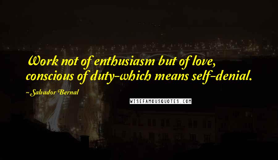 Salvador Bernal Quotes: Work not of enthusiasm but of love, conscious of duty-which means self-denial.