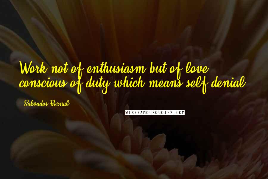 Salvador Bernal Quotes: Work not of enthusiasm but of love, conscious of duty-which means self-denial.
