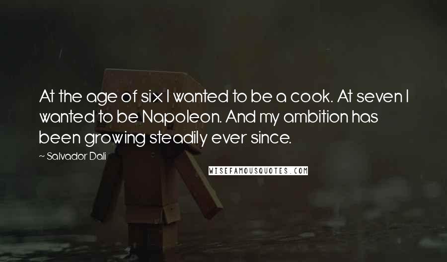 Salvador Dali Quotes: At the age of six I wanted to be a cook. At seven I wanted to be Napoleon. And my ambition has been growing steadily ever since.