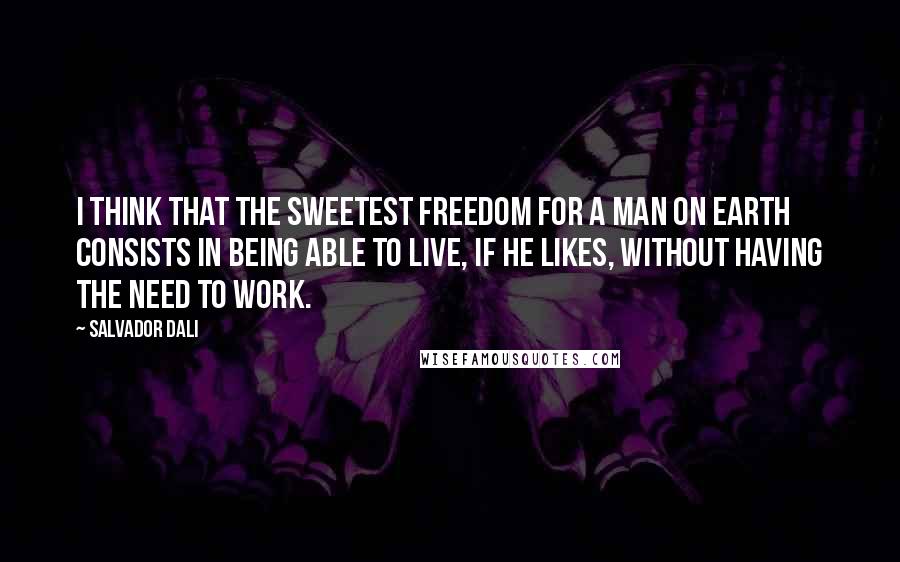 Salvador Dali Quotes: I think that the sweetest freedom for a man on earth consists in being able to live, if he likes, without having the need to work.
