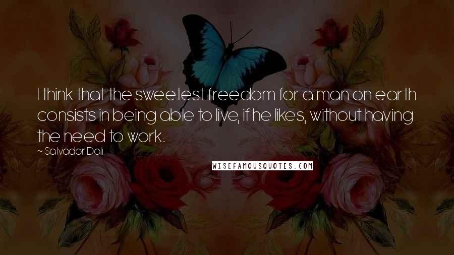 Salvador Dali Quotes: I think that the sweetest freedom for a man on earth consists in being able to live, if he likes, without having the need to work.