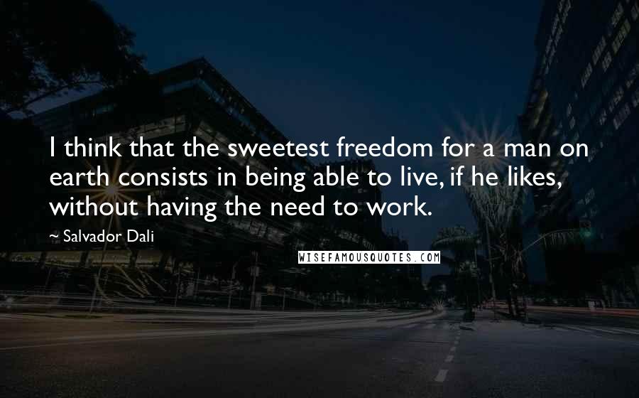 Salvador Dali Quotes: I think that the sweetest freedom for a man on earth consists in being able to live, if he likes, without having the need to work.
