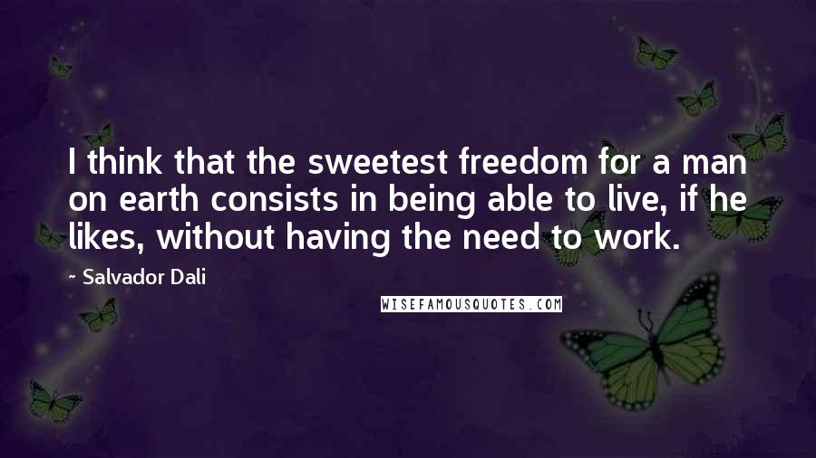 Salvador Dali Quotes: I think that the sweetest freedom for a man on earth consists in being able to live, if he likes, without having the need to work.