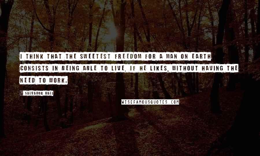 Salvador Dali Quotes: I think that the sweetest freedom for a man on earth consists in being able to live, if he likes, without having the need to work.