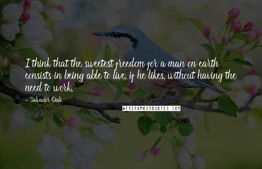 Salvador Dali Quotes: I think that the sweetest freedom for a man on earth consists in being able to live, if he likes, without having the need to work.