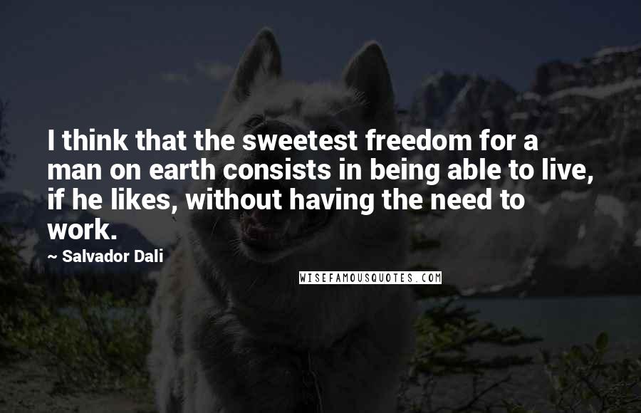 Salvador Dali Quotes: I think that the sweetest freedom for a man on earth consists in being able to live, if he likes, without having the need to work.
