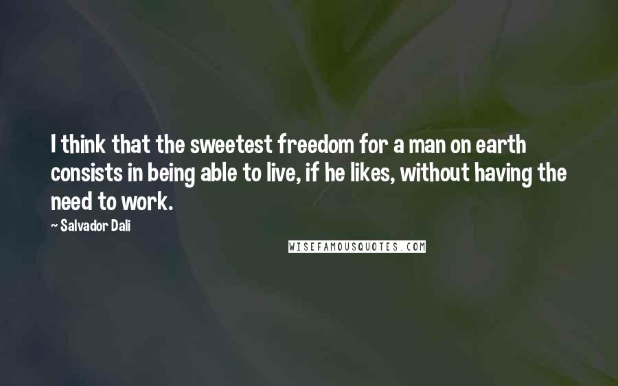 Salvador Dali Quotes: I think that the sweetest freedom for a man on earth consists in being able to live, if he likes, without having the need to work.