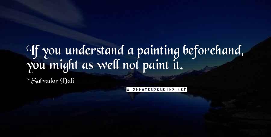 Salvador Dali Quotes: If you understand a painting beforehand, you might as well not paint it.