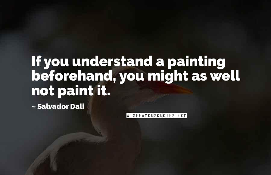 Salvador Dali Quotes: If you understand a painting beforehand, you might as well not paint it.