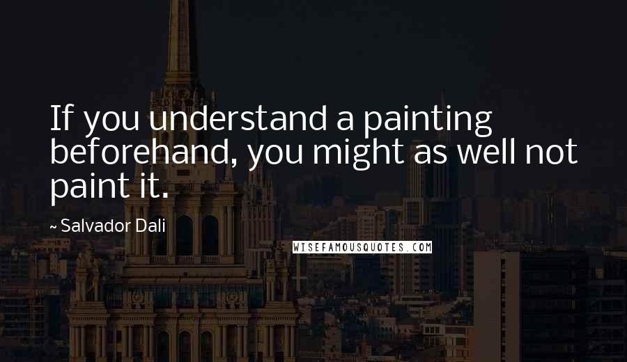 Salvador Dali Quotes: If you understand a painting beforehand, you might as well not paint it.
