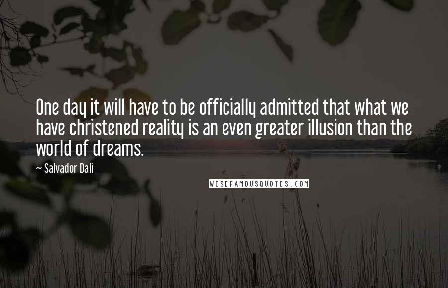 Salvador Dali Quotes: One day it will have to be officially admitted that what we have christened reality is an even greater illusion than the world of dreams.
