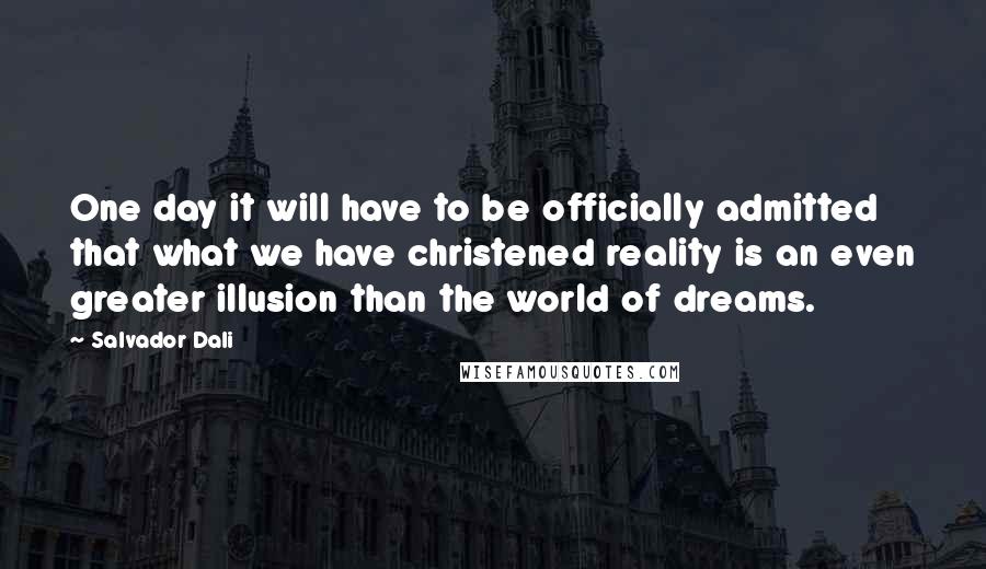 Salvador Dali Quotes: One day it will have to be officially admitted that what we have christened reality is an even greater illusion than the world of dreams.