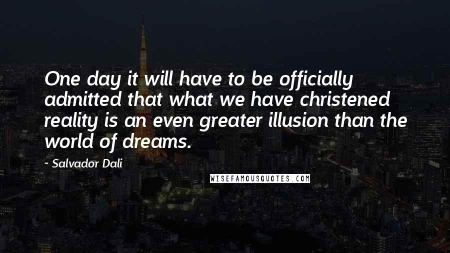 Salvador Dali Quotes: One day it will have to be officially admitted that what we have christened reality is an even greater illusion than the world of dreams.
