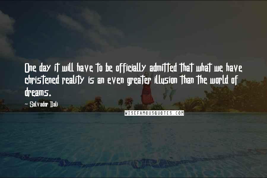 Salvador Dali Quotes: One day it will have to be officially admitted that what we have christened reality is an even greater illusion than the world of dreams.